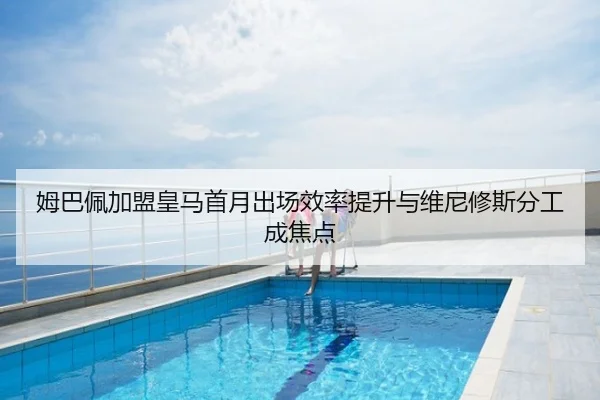 姆巴佩加盟皇马首月出场效率提升与维尼修斯分工成焦点