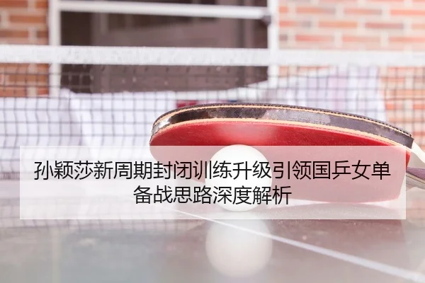 孙颖莎新周期封闭训练升级引领国乒女单备战思路深度解析