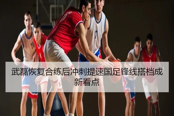 武磊恢复合练后冲刺提速国足锋线搭档成新看点
