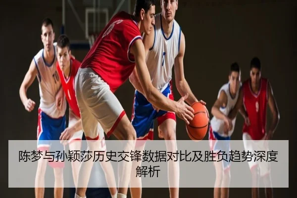 陈梦与孙颖莎历史交锋数据对比及胜负趋势深度解析