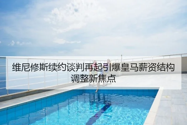 维尼修斯续约谈判再起引爆皇马薪资结构调整新焦点
